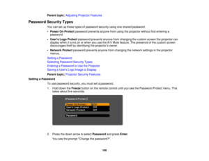 Page 100

Parent
topic:Adjusting ProjectorFeatures
 Password
SecurityTypes
 You
cansetupthese typesofpassword securityusingoneshared password:
 •
Power OnProtect password preventsanyonefromusing theprojector withoutfirstentering a
 password.

•
Users LogoProtect password preventsanyonefromchanging thecustom screentheprojector can
 display
whenitturns onorwhen youusetheA/V Mute feature. Thepresence ofthe custom screen
 discourages
theftbyidentifying theprojector ’s owner.
 •
Network Protectpassword...