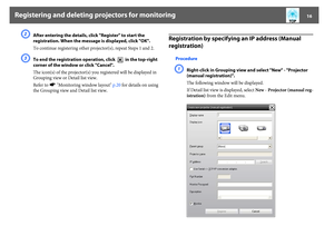 Page 16Registering and deleting projectors for monitoring
16
B
After entering the details, click "Register" to start the 
registration. When the message is displayed, click "OK".
To continue registering other projector(s), repeat Steps 1 and 2.
C
To end the registration operation, click   in the top-right 
corner of the window or click "Cancel".
The icon(s) of the projector(s) you registered will be displayed in 
Grouping view or Detail list view.
Refer to s"Monitoring window...