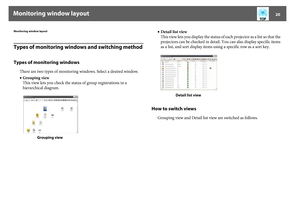 Page 20Monitoring window layout
20
Monitoring window layoutTypes of monitoring windows and switching methodTypes of monitoring windows
There are two types of monitoring windows. Select a desired window.
•Grouping view
This view lets you check the status of group registrations in a 
hierarchical diagram.•Detail list view
This view lets you display the status of each projector as a list so that the 
projectors can be checked in detail. You can also display specific items 
as a list, and sort display items using a...