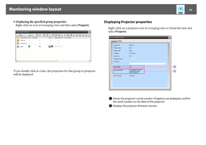 Page 31Monitoring window layout
31
•Displaying the specified group properties
Right-click an icon in Grouping view and then select Property.
If you double-click in a line, the properties for that group or projector 
will be displayed.
Displaying Projector properties 
Right-click on a projector icon in Grouping view or Detail list view and 
select Property.A
Shows the projector's serial number. If hyphens are displayed, confirm 
the serial number on the label of the projector.
B
Displays the projector...