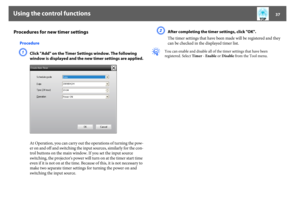 Page 37Using the control functions
37
Procedures for new timer settings
ProcedureA
Click "Add" on the Timer Settings window. The following 
window is displayed and the new timer settings are applied.
At Operation, you can carry out the operations of turning the pow-
er on and off and switching the input sources, similarly for the con-
trol buttons on the main window. If you set the input source 
switching, the projector's power will turn on at the timer start time 
even if it is not on at the time....
