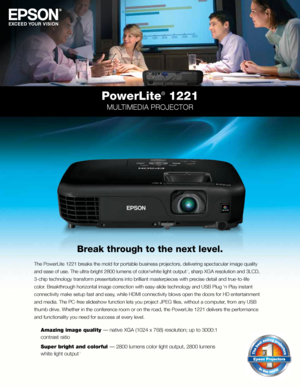 Page 1PowerLite® 1221
MULTIMEDIA PROJECTOR
Break through to the next level.
The PowerLite 1221 breaks the mold for portable business projectors, delivering spectacular image quality 
and ease of use. The ultra-bright 2800 lumens of color/white light outpu\
t 
1, sharp XGA resolution and 3LCD, 
3-chip technology transform presentations into brilliant masterpieces with precise detail and true-to-life 
color. Breakthrough horizontal image correction with easy-slide technology and USB Plug ‘n Play instant...