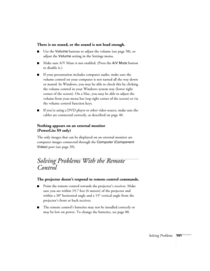 Page 101Solving Problems101
There is no sound, or the sound is not loud enough.
■Use the Volume buttons to adjust the volume (see page 58), or 
adjust the 
Volume setting in the Settings menu.
■Make sure A/V Mute is not enabled. (Press the A/V Mute button 
to disable it.) 
■If your presentation includes computer audio, make sure the 
volume control on your computer is not turned all the way down 
or muted. In Windows, you may be able to check this by clicking 
the volume control in your Windows system tray...