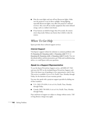 Page 102102Solving Problems
■Dim the room lights and turn off any fluorescent lights. Make 
sure the projector is not in direct sunlight. Strong lighting, 
especially fluorescent lights, may affect the projector’s infrared 
receivers. Also, turn off any nearby equipment that emits infrared 
energy, such as a radiant room heater. 
■If any buttons are held for longer than 30 seconds, the remote 
enters sleep mode. Release any button that is held to wake the 
remote.
Where To Get Help
Epson provides these technical...