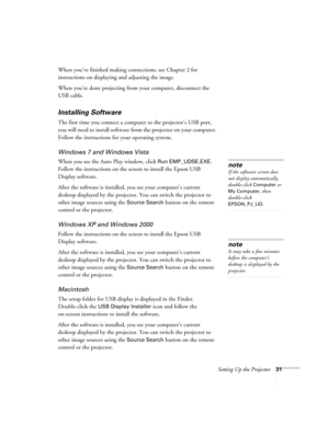 Page 31Setting Up the Projector31
When you’ve finished making connections, see Chapter 2 for 
instructions on displaying and adjusting the image.
When you’re done projecting from your computer, disconnect the 
USB cable.
Installing Software
The first time you connect a computer to the projector’s USB port, 
you will need to install software from the projector on your computer. 
Follow the instructions for your operating system.
Windows 7 and Windows Vista
When you see the Auto Play window, click Run...