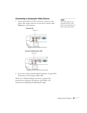 Page 35Setting Up the Projector35
Connecting a Composite Video Source
1. If your video cable has an RCA connector, connect it to the 
yellow video output connector on your device and the yellow 
Video port on the projector.
2. If you want to play sound through the projector, see page 40 for 
instructions on connecting an audio cable.
When you’ve finished making connections, see page 43 for 
instructions on turning on the projector and Chapter 2 for 
instructions on displaying and adjusting the image. 
note
If...