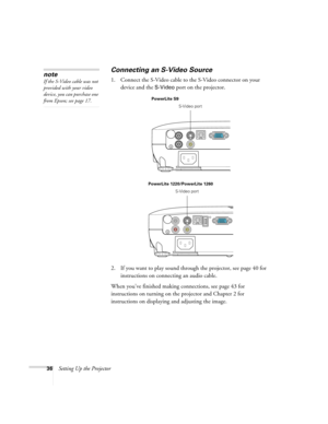 Page 3636Setting Up the Projector
Connecting an S-Video Source
1. Connect the S-Video cable to the S-Video connector on your 
device and the 
S-Video port on the projector.
2. If you want to play sound through the projector, see page 40 for 
instructions on connecting an audio cable.
When you’ve finished making connections, see page 43 for 
instructions on turning on the projector and Chapter 2 for 
instructions on displaying and adjusting the image. 
note
If the S-Video cable was not 
provided with your video...