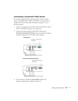 Page 37Setting Up the Projector37
Connecting a Component Video Source
If your video equipment has component video connectors (three 
connectors labeled either Y/Cb/Cr or Y/Pb/Pr), you can purchase a 
component-to-VGA video cable from Epson (see page 17) or an 
electronics dealer.
1. Connect the component end of the cable (3 male RCA) to the Y/
Cb/Cr (or Y/Pb/Pr) connectors on your device.
2. Connect the other end of the cable (HD15 male) to the 
Computer (Component Video) port on your projector using an...