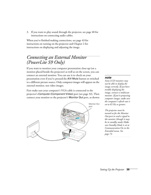 Page 39Setting Up the Projector39
3. If you want to play sound through the projector, see page 40 for 
instructions on connecting audio cables.
When you’ve finished making connections, see page 43 for 
instructions on turning on the projector and Chapter 2 for 
instructions on displaying and adjusting the image.
Connecting an External Monitor 
(PowerLite S9 Only)
If you want to monitor your computer presentation close-up (on a 
monitor placed beside the projector) as well as on the screen, you can 
connect an...