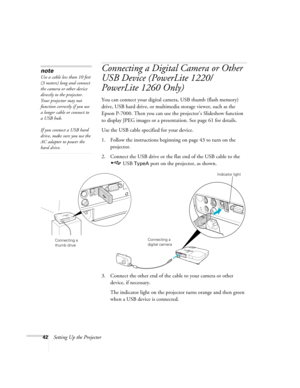 Page 4242Setting Up the Projector
Connecting a Digital Camera or Other 
USB Device (PowerLite 1220/
PowerLite 1260 Only)
You can connect your digital camera, USB thumb (flash memory) 
drive, USB hard drive, or multimedia storage viewer, such as the 
Epson P-7000. Then you can use the projector’s Slideshow function 
to display JPEG images or a presentation. See page 61 for details.
Use the USB cable specified for your device. 
1. Follow the instructions beginning on page 43 to turn on the 
projector.
2. Connect...