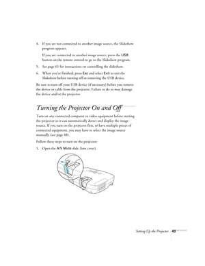 Page 43Setting Up the Projector43
4. If you are not connected to another image source, the Slideshow 
program appears. 
If you are connected to another image source, press the 
USB 
button on the remote control to go to the Slideshow program.
5. See page 61 for instructions on controlling the slideshow.
6. When you’re finished, press 
Esc and select Exit to exit the 
Slideshow before turning off or removing the USB device.
Be sure to turn off your USB device (if necessary) before you remove 
the device or cable...