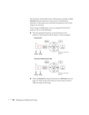 Page 5050Displaying and Adjusting the ImageThe PowerLite 1220 and PowerLite 1260 projectors include an 
Auto 
Keystone
 function that detects and corrects vertical keystone 
distortion. It takes about one second after the projector starts for the 
image to be corrected.
If your image is still distorted, or you are using the PowerLite S9 
projector, do one of the following:
■Press the appropriate keystone correction button on the 
projector’s control panel until the shape is evenly rectangular.
■Select the...