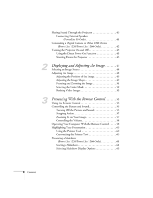Page 66ContentsPlaying Sound Through the Projector  . . . . . . . . . . . . . . . . . 40
Connecting External Speakers
(PowerLite S9 Only) . . . . . . . . . . . . . . . . . . . . . . 41
Connecting a Digital Camera or Other USB Device 
(PowerLite 1220/PowerLite 1260 Only) . . . . . . . . . . . 42
Turning the Projector On and Off . . . . . . . . . . . . . . . . . . . . 43
Using the Direct Power On Function  . . . . . . . . . . . . . . 45
Shutting Down the Projector . . . . . . . . . . . . . . . . . . . . . 46
2...