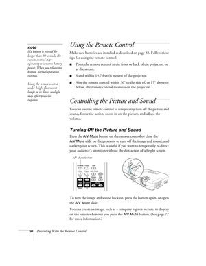 Page 5656Presenting With the Remote Control
Using the Remote Control
Make sure batteries are installed as described on page 88. Follow these 
tips for using the remote control: 
■Point the remote control at the front or back of the projector, or 
at the screen.
■Stand within 19.7 feet (6 meters) of the projector.
■Aim the remote control within 30° to the side of, or 15° above or 
below, the remote control receivers on the projector.
Controlling the Picture and Sound
You can use the remote control to temporarily...