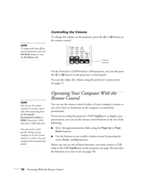 Page 5858Presenting With the Remote Control
Controlling the Volume
To change the volume on the projector, press the   or   button on 
the remote control. 
On the PowerLite 1220/PowerLite 1260 projector, you can also press 
the   or   button on the projector’s control panel.
You can also adjust the volume using the projector’s menu system. 
Seepage72. 
Operating Your Computer With the 
Remote Control
You can use the remote control in place of your computer’s mouse so 
you won’t have to stand next to the computer...