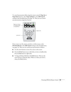 Page 59Presenting With the Remote Control59
To control presentation slides using the remote control’s Page Up or 
Page Down buttons, select Page Up/Down as the USB Type B 
setting on the Extended menu (see page 73). Then you can control 
your presentation using those buttons.
If you want to use the remote control as a wireless mouse, select 
Wireless Mouse as the USB Type B setting on the Extended menu 
(see page 73). Then you can control your presentation as follows:
■Use the arrow buttons to move the cursor...