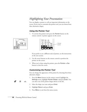 Page 6060Presenting With the Remote Control
Highlighting Your Presentation
You can display a pointer to call out important information on the 
screen. If you want to customize the pointer tool, you can choose from 
three alternative shapes.
Using the Pointer Tool
1. To activate the pointer tool, press the Pointer button on the 
remote control. A pointer appears on the screen.
If you prefer to use a different style of pointer, see the instructions 
in the next section.
2. Use the arrow buttons on the remote...