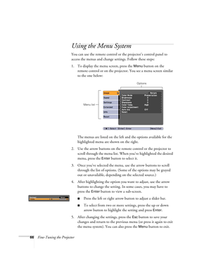 Page 6666Fine-Tuning the Projector
Using the Menu System
You can use the remote control or the projector’s control panel to 
access the menus and change settings. Follow these steps:
1. To display the menu screen, press the 
Menu button on the 
remote control or on the projector. You see a menu screen similar 
to the one below: 
The menus are listed on the left and the options available for the 
highlighted menu are shown on the right.
2. Use the arrow buttons on the remote control or the projector to 
scroll...