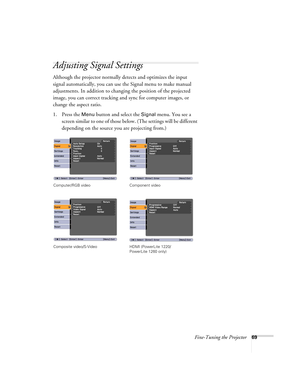 Page 69Fine-Tuning the Projector69
Adjusting Signal Settings
Although the projector normally detects and optimizes the input 
signal automatically, you can use the Signal menu to make manual 
adjustments. In addition to changing the position of the projected 
image, you can correct tracking and sync for computer images, or 
change the aspect ratio. 
1. Press the 
Menu button and select the Signal menu. You see a 
screen similar to one of those below. (The settings will be different 
depending on the source you...