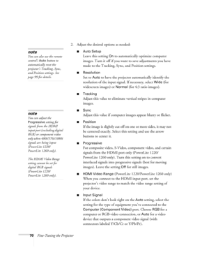 Page 7070Fine-Tuning the Projector2. Adjust the desired options as needed:
■Auto Setup 
Leave this setting 
On to automatically optimize computer 
images. Turn it off if you want to save adjustments you have 
made to the Tracking, Sync, and Position settings.
■Resolution
Set to Auto to have the projector automatically identify the 
resolution of the input signal. If necessary, select 
Wide (for 
widescreen images) or 
Normal (for 4:3 ratio images).
■Tracking
Adjust this value to eliminate vertical stripes in...