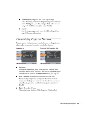 Page 71Fine-Tuning the Projector71
■Video Signal (composite or S-Video signals only)
Select the setting for the type of equipment you’ve connected 
to the 
Video port. Leave this setting at Auto unless you are 
using a 60-Hz PAL system (then select 
PAL60).
■Aspect
Sets the image’s aspect ratio (ratio of width to height). See 
page 53 for more information.
Customizing Projector Features
You can use the Settings menu to lock the buttons on the projector, 
adjust audio volume, and customize several other...