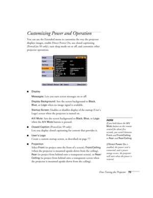 Page 73Fine-Tuning the Projector73
Customizing Power and Operation
You can use the Extended menu to customize the way the projector 
displays images, enable Direct Power On, use closed captioning 
(PowerLite S9 only), turn sleep mode on or off, and customize other 
projector operations.
■Display
Messages: 
Lets you turn screen messages on or off.
Display Background: Sets the screen background to Black, 
Blue, or Logo when no image signal is available.
Startup Screen: Enables or disables display of the startup...