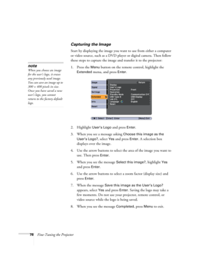 Page 7878Fine-Tuning the Projector
Capturing the Image
Start by displaying the image you want to use from either a computer 
or video source, such as a DVD player or digital camera. Then follow 
these steps to capture the image and transfer it to the projector: 
1. Press the 
Menu button on the remote control, highlight the 
Extended menu, and press Enter.
2. Highlight 
User’s Logo and press Enter. 
3. When you see a message asking 
Choose this image as the 
User’s Logo?
, select Yes and press Enter. A...