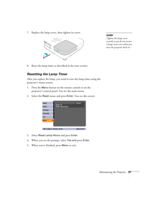 Page 87Maintaining the Projector87
7. Replace the lamp cover, then tighten its screw.
8. Reset the lamp timer as described in the next section. 
Resetting the Lamp Timer
After you replace the lamp, you need to reset the lamp timer using the 
projector’s menu system. 
1. Press the 
Menu button on the remote control or on the 
projector’s control panel. You see the main menu.
2. Select the 
Reset menu and press Enter. You see this screen:
3. Select 
Reset Lamp Hours and press Enter. 
4. When you see the prompt,...