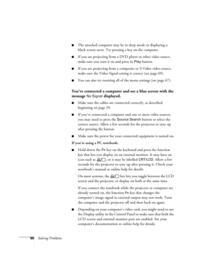 Page 9696Solving Problems
■The attached computer may be in sleep mode or displaying a 
black screen saver. Try pressing a key on the computer.
■If you are projecting from a DVD player or other video source, 
make sure you turn it on and press its 
Play button.
■If you are projecting from a composite or S-Video video source, 
make sure the Video Signal setting is correct (see page 69).
■You can also try resetting all of the menu settings (see page 67).
You’ve connected a computer and see a blue screen with the...