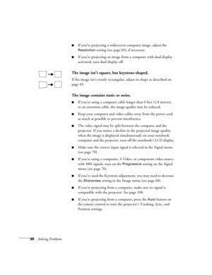Page 9898Solving Problems
■If you’re projecting a widescreen computer image, adjust the 
Resolution setting (see page 69), if necessary.
■If you’re projecting an image from a computer with dual display 
activated, turn dual display off.
The image isn’t square, but keystone-shaped.
If the image isn’t evenly rectangular, adjust its shape as described on 
page 49.
The image contains static or noise.
■If you’re using a computer cable longer than 6 feet (1.8 meters), 
or an extension cable, the image quality may be...