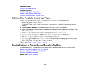 Page 110

Related
concepts
 Projector
LampMaintenance
 Related
references
 Input
Signal Settings -Signal Menu
 Image
Quality Settings -Image Menu
 Projector
FeatureSettings -Settings Menu
 Solutions
WhenThere isNo Sound orLow Volume
 If
there isno sound whenyouexpect itor the volume istoo low, trythe following solutions:
 •
Adjust theprojectors volumesettings.
 •
Press theA/V Mute button onthe remote controltoresume videoandaudio ifthey were temporarily
 stopped.

•
Press theSource Searchbuttontoswitch tothe...
