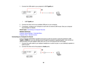 Page 28

1.
Connect theUSB cable toyour projectors USBTypeB port.
 1
 USB
TypeB port
 2.
Connect theother endtoany available USBportonyour computer.
 3.
Ifnecessary, configureyourcomputer towork withanexternal USBmouse. Seeyour computer
 documentation
fordetails.
 Parent
topic:Connecting toComputer Sources
 Related
references
 Projector
SetupSettings -Extended Menu
 Projector
Parts-Remote Control
 Connecting
toaComputer forSound
 If
your computer presentation includessoundandyoudidnot connect itusing...