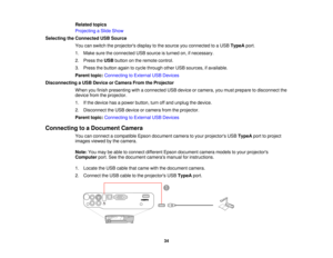 Page 34

Related
topics
 Projecting
aSlide Show
 Selecting
theConnected USBSource
 You
canswitch theprojectors displaytothe source youconnected toaUSB TypeA port.
 1.
Make suretheconnected USBsource isturned on,ifnecessary.
 2.
Press theUSB button onthe remote control.
 3.
Press thebutton againtocycle through otherUSBsources, ifavailable.
 Parent
topic:Connecting toExternal USBDevices
 Disconnecting
aUSB Device orCamera FromtheProjector
 When
youfinish presenting withaconnected USBdevice orcamera, youmust...
