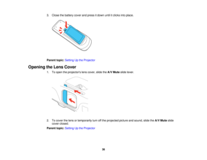 Page 36

3.
Close thebattery coverandpress itdown untilitclicks intoplace.
 Parent
topic:Setting Upthe Projector
 Opening
theLens Cover
 1.
Toopen theprojectors lenscover, slidetheA/V Mute slidelever.
 2.
Tocover thelens ortemporarily turnoffthe projected pictureandsound, slidetheA/V Mute slide
 cover
closed.
 Parent
topic:Setting Upthe Projector
 36   