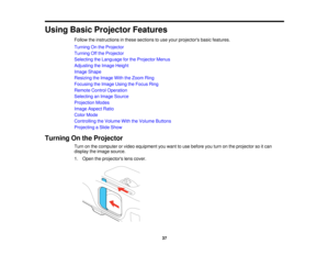 Page 37

Using
BasicProjector Features
 Follow
theinstructions inthese sections touse your projectors basicfeatures.
 Turning
Onthe Projector
 Turning
Offthe Projector
 Selecting
theLanguage forthe Projector Menus
 Adjusting
theImage Height
 Image
Shape
 Resizing
theImage WiththeZoom Ring
 Focusing
theImage UsingtheFocus Ring
 Remote
ControlOperation
 Selecting
anImage Source
 Projection
Modes
 Image
Aspect Ratio
 Color
Mode
 Controlling
theVolume WiththeVolume Buttons
 Projecting
aSlide Show
 Turning
Onthe...