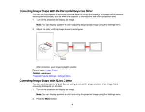 Page 45

Correcting
ImageShape WiththeHorizontal KeystoneSlider
 You
canusetheprojectors horizontalkeystoneslidertocorrect theshape ofan image thatisunevenly
 rectangular
horizontally, suchaswhen theprojector isplaced tothe side ofthe projection area.
 1.
Turn onthe projector anddisplay animage.
 Note:
Youcandisplay apattern toaid inadjusting theprojected imageusingtheSettings menu.
 2.
Adjust theslider untiltheimage isevenly rectangular.
 After
correction, yourimage isslightly smaller.
 Parent
topic:Image...