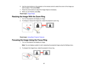Page 47

6.
Use thearrow buttons onthe projector orthe remote controltoselect thecorner ofthe image you
 want
toadjust. Thenpress Enter.
 7.
Press thearrow buttons toadjust theimage shape asnecessary.
 8.
When youarefinished, pressEsc.
 Parent
topic:Image Shape
 Resizing
theImage WiththeZoom Ring
 1.
Turn onthe projector anddisplay animage.
 2.
Toenlarge orreduce theimage size,rotate theprojectors zoomring.
 Parent
topic:UsingBasicProjector Features
 Focusing
theImage UsingtheFocus Ring
 1.
Turn onthe projector...