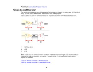 Page 48

Parent
topic:UsingBasicProjector Features
 Remote
ControlOperation
 The
remote controlletsyou control theprojector fromalmost anywhere inthe room, upto19.7 feet(6m)
 away.
Youcanpoint itat the screen, orthe front orback ofthe projector.
 Make
surethatyouaimtheremote controlatthe projectors receiverswithintheangles listedhere.
 1
 19.7
feet(6m)
 2
 ±
30 º
 3
 ±
15 º
 Note:
Avoidusingtheremote controlinconditions withbright fluorescent lightsorindirect sunlight, or
 the
projector maynotrespond...