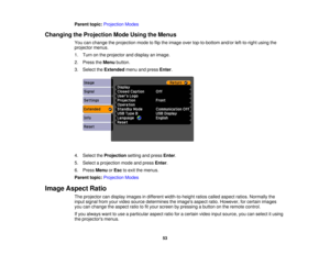 Page 53

Parent
topic:Projection Modes
 Changing
theProjection ModeUsing theMenus
 You
canchange theprojection modetoflip the image overtop-to-bottom and/orleft-to-right usingthe
 projector
menus.
 1.
Turn onthe projector anddisplay animage.
 2.
Press theMenu button.
 3.
Select theExtended menuandpress Enter.
 4.
Select theProjection settingandpress Enter.
 5.
Select aprojection modeandpress Enter.
 6.
Press Menu orEsc toexit themenus.
 Parent
topic:Projection Modes
 Image
Aspect Ratio
 The
projector candisplay...