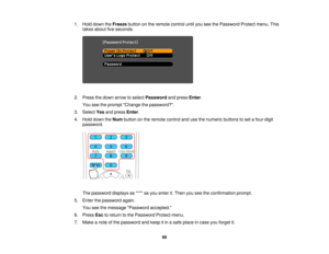 Page 66

1.
Hold down theFreeze buttononthe remote controluntilyouseethePassword Protectmenu.This
 takes
about fiveseconds.
 2.
Press thedown arrow toselect Password andpress Enter.
 You
seetheprompt Change thepassword?.
 3.
Select Yesandpress Enter.
 4.
Hold down theNum button onthe remote controlandusethenumeric buttonstoset afour-digit
 password.

The
password displaysas**** asyou enter it.Then youseetheconfirmation prompt.
 5.
Enter thepassword again.
 You
seethemessage Password accepted.
 6.
Press...