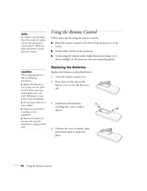 Page 2626Using the Remote Control
Using the Remote Control
Follow these tips for using the remote control: 
■Point the remote control at the front of the projector or at the 
screen.
■Stand within 20 feet of the projector. 
■Avoid using the remote under bright fluorescent lamps or in 
direct sunlight, or the projector may not respond properly.
Replacing the Batteries 
Replace the batteries as described below: 
1. Turn the remote control over. 
2. Press down on the tab on the 
battery cover as you lift the cover...