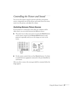 Page 27Using the Remote Control27
Controlling the Picture and Sound
You can use the remote control to preview and select your picture 
sources, temporarily turn off the picture and sound, freeze the action, 
zoom in on the picture, and adjust the volume. 
Switching Between Picture Sources
If your projector is connected to more than one computer and/or 
video source, you can switch between the different sources: 
■The easiest way to select your source is to press the Search button 
on the remote control (or the...