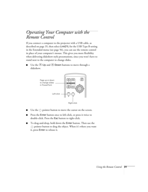 Page 31Using the Remote Control31
Operating Your Computer with the 
Remote Control 
If you connect a computer to the projector with a USB cable, as 
described on page 35, then select 
Link21L for the USB Type B setting 
in the Extended menu (see page 56), you can use the remote control 
in place of your computer’s mouse. This gives you more flexibility 
when delivering slideshow-style presentations, since you won’t have to 
stand next to the computer to change slides. 
■Use the  Up and  Down buttons to move...