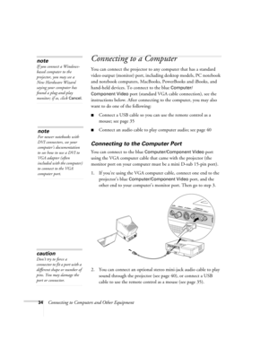 Page 3434Connecting to Computers and Other Equipment
Connecting to a Computer 
You can connect the projector to any computer that has a standard 
video output (monitor) port, including desktop models, PC notebook 
and notebook computers, MacBooks, PowerBooks and iBooks, and 
hand-held devices. To connect to the blue 
Computer/
Component Video
 port (standard VGA cable connection), see the 
instructions below. After connecting to the computer, you may also 
want to do one of the following: 
■Connect a USB cable...