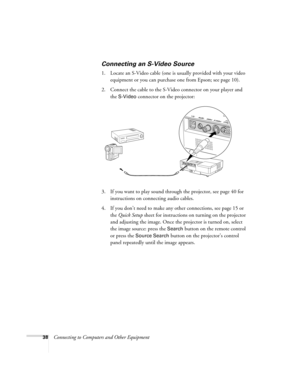 Page 3838Connecting to Computers and Other Equipment
Connecting an S-Video Source 
1. Locate an S-Video cable (one is usually provided with your video 
equipment or you can purchase one from Epson; see page 10). 
2. Connect the cable to the S-Video connector on your player and 
the 
S-Video connector on the projector:
3. If you want to play sound through the projector, see page 40 for 
instructions on connecting audio cables.
4. If you don’t need to make any other connections, see page 15 or 
the Quick Setup...