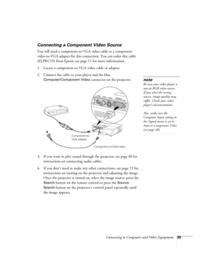 Page 39Connecting to Computers and Other Equipment39
Connecting a Component Video Source
You will need a component-to-VGA video cable or a component 
video-to-VGA adapter for this connection. You can order this cable 
(ELPKC19) from Epson; see page 11 for more information. 
1. Locate a component-to-VGA video cable or adapter. 
2. Connect the cable to your player and the blue 
Computer/Component Video connector on the projector. 
3. If you want to play sound through the projector, see page 40 for 
instructions...