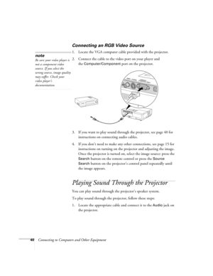 Page 4040Connecting to Computers and Other Equipment
Connecting an RGB Video Source
1. Locate the VGA computer cable provided with the projector. 
2. Connect the cable to the video port on your player and 
the 
Computer/Component port on the projector.
3. If you want to play sound through the projector, see page 40 for 
instructions on connecting audio cables.
4. If you don’t need to make any other connections, see page 15 for 
instructions on turning on the projector and adjusting the image. 
Once the...