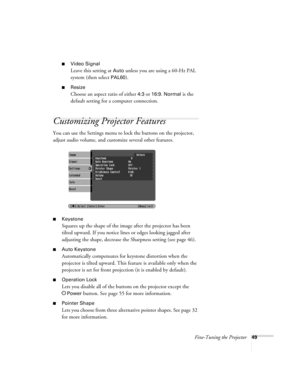 Page 49Fine-Tuning the Projector49
■Video Signal 
Leave this setting at 
Auto unless you are using a 60-Hz PAL 
system (then select 
PAL60).
■Resize
Choose an aspect ratio of either 4:3 or 16:9. Normal is the 
default setting for a computer connection. 
Customizing Projector Features
You can use the Settings menu to lock the buttons on the projector, 
adjust audio volume, and customize several other features.
■Keystone 
Squares up the shape of the image after the projector has been 
tilted upward. If you notice...