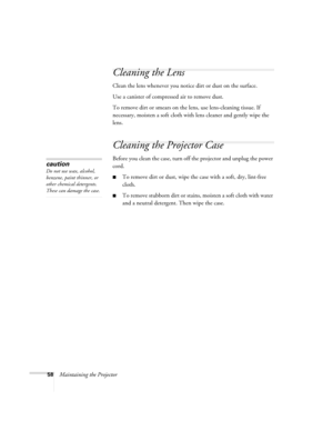 Page 5858Maintaining the Projector
Cleaning the Lens
Clean the lens whenever you notice dirt or dust on the surface.
Use a canister of compressed air to remove dust.
To remove dirt or smears on the lens, use lens-cleaning tissue. If 
necessary, moisten a soft cloth with lens cleaner and gently wipe the 
lens.
Cleaning the Projector Case
Before you clean the case, turn off the projector and unplug the power 
cord.
■To remove dirt or dust, wipe the case with a soft, dry, lint-free 
cloth.
■To remove stubborn dirt...