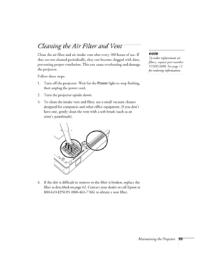 Page 59Maintaining the Projector59
Cleaning the Air Filter and Vent
Clean the air filter and air intake vent after every 100 hours of use. If 
they are not cleaned periodically, they can become clogged with dust, 
preventing proper ventilation. This can cause overheating and damage 
the projector. 
Follow these steps:
1. Turn off the projector. Wait for the 
Power light to stop flashing, 
then unplug the power cord.
2. Turn the projector upside down.
3. To clean the intake vent and filter, use a small vacuum...